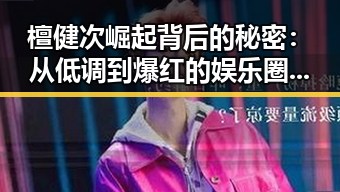 檀健次崛起背后的秘密：从低调到爆红的娱乐圈宝藏男孩